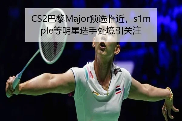 CS2巴黎Major预选临近，s1mple等明星选手处境引关注
